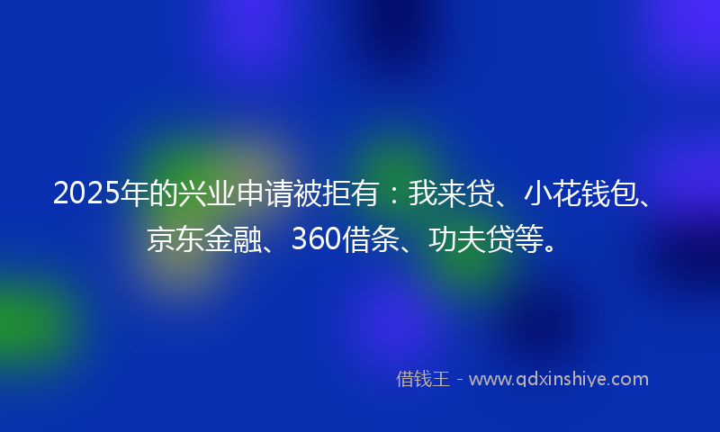2025年的兴业申请被拒有：我来贷、小花钱包、京东金融、360借条、功夫贷等。