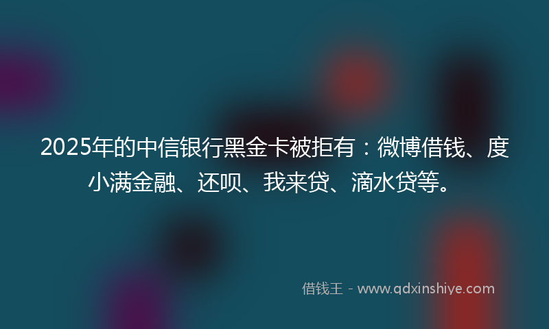 2025年的中信银行黑金卡被拒有：微博借钱、度小满金融、还呗、我来贷、滴水贷等。