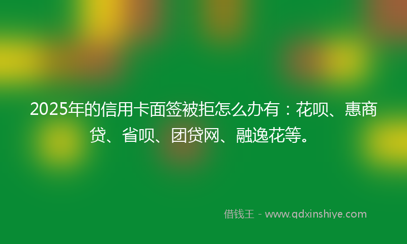 2025年的信用卡面签被拒怎么办有：花呗、惠商贷、省呗、团贷网、融逸花等。