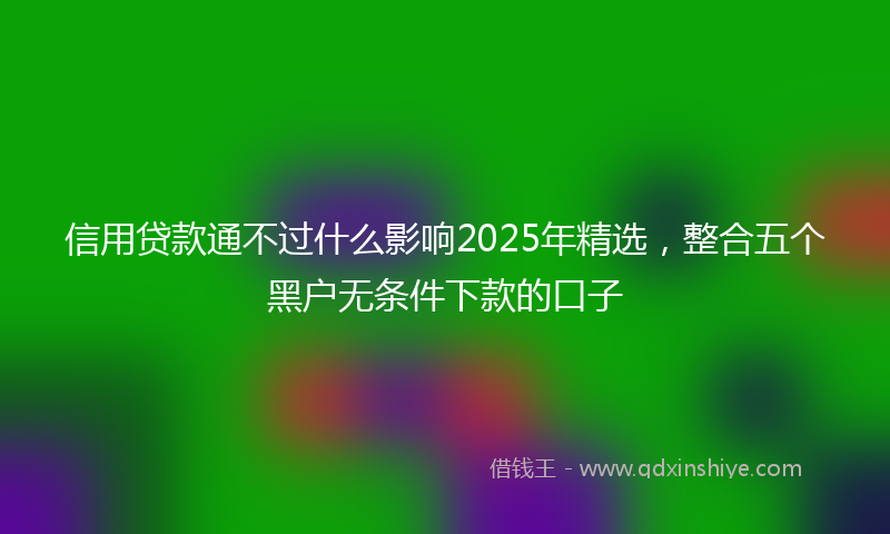 信用贷款通不过什么影响2025年精选，整合五个黑户无条件下款的口子