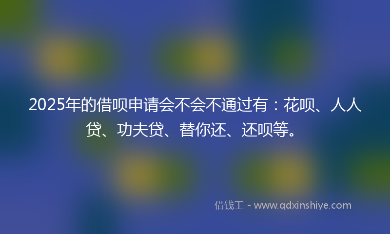 2025年的借呗申请会不会不通过有：花呗、人人贷、功夫贷、替你还、还呗等。