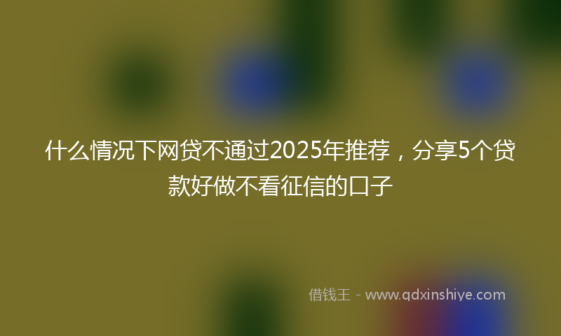 什么情况下网贷不通过2025年推荐，分享5个贷款好做不看征信的口子