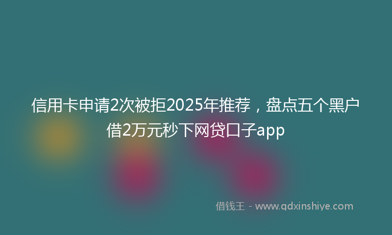 信用卡申请2次被拒2025年推荐，盘点五个黑户借2万元秒下网贷口子app