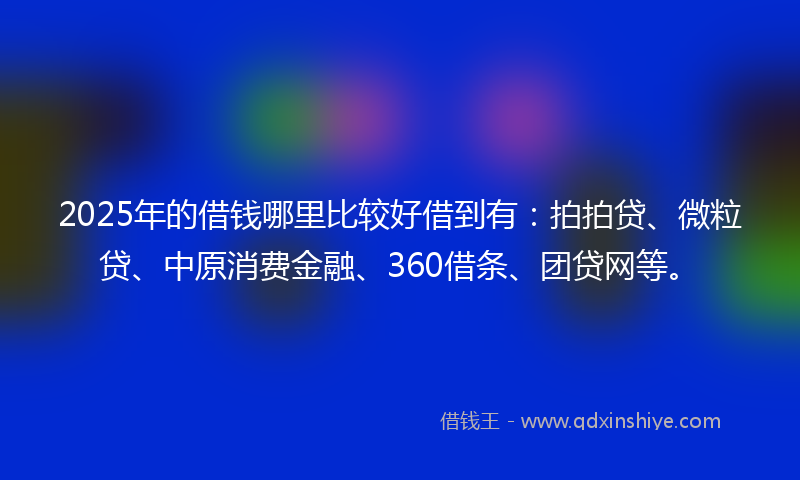 2025年的借钱哪里比较好借到有：拍拍贷、微粒贷、中原消费金融、360借条、团贷网等。