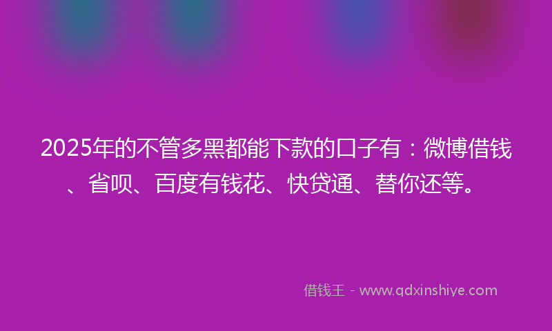 2025年的不管多黑都能下款的口子有：微博借钱、省呗、百度有钱花、快贷通、替你还等。