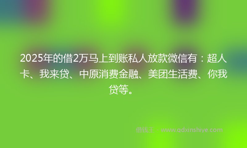 2025年的借2万马上到账私人放款微信有：超人卡、我来贷、中原消费金融、美团生活费、你我贷等。