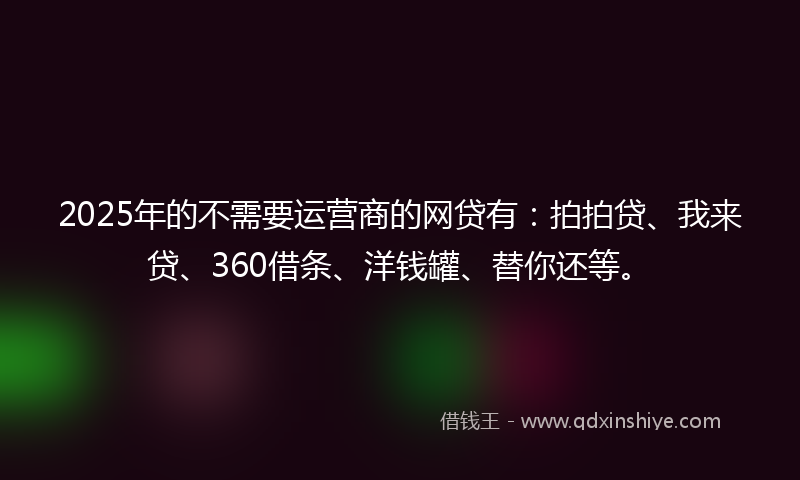 2025年的不需要运营商的网贷有：拍拍贷、我来贷、360借条、洋钱罐、替你还等。