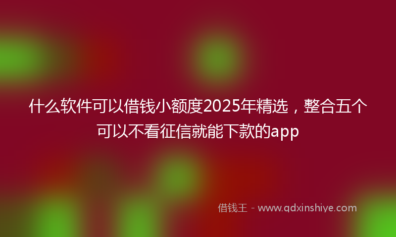什么软件可以借钱小额度2025年精选，整合五个可以不看征信就能下款的app