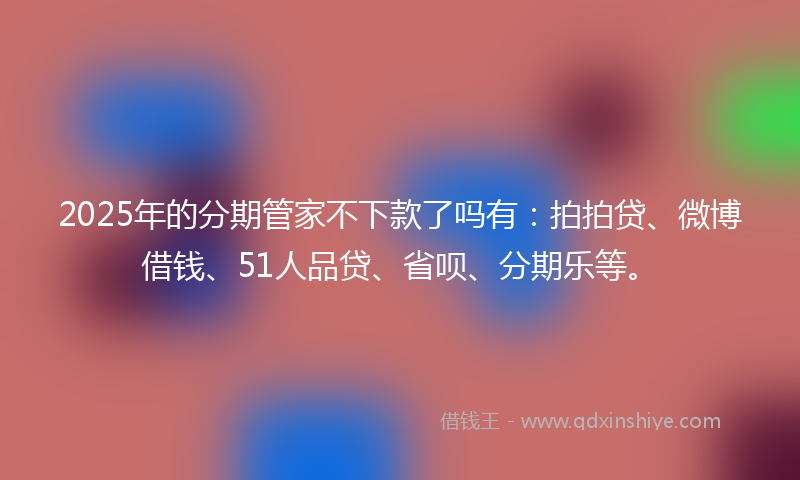 2025年的分期管家不下款了吗有：拍拍贷、微博借钱、51人品贷、省呗、分期乐等。