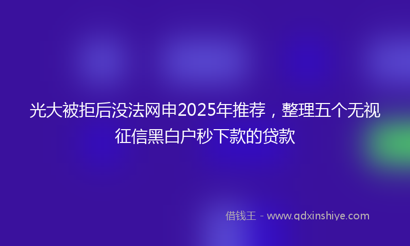 光大被拒后没法网申2025年推荐，整理五个无视征信黑白户秒下款的贷款