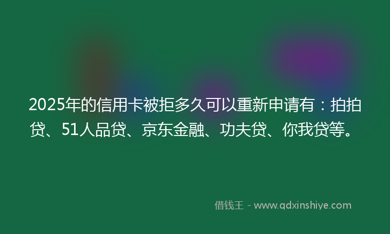 2025年的信用卡被拒多久可以重新申请有：拍拍贷、51人品贷、京东金融、功夫贷、你我贷等。