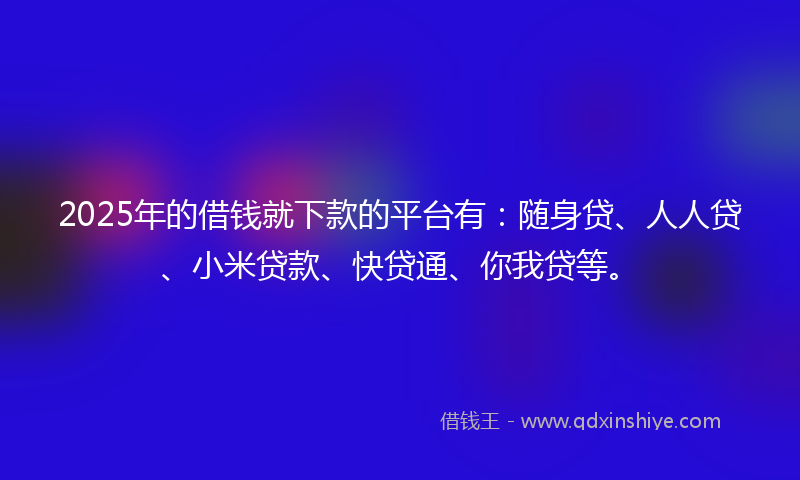 2025年的借钱就下款的平台有：随身贷、人人贷、小米贷款、快贷通、你我贷等。