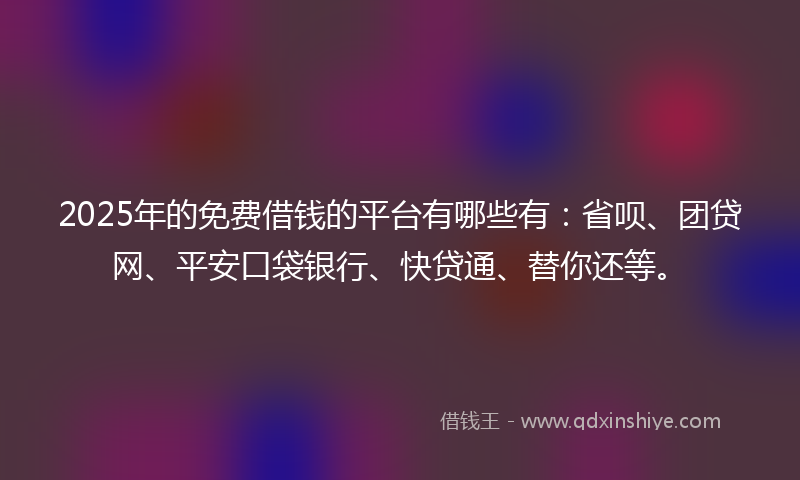 2025年的免费借钱的平台有哪些有：省呗、团贷网、平安口袋银行、快贷通、替你还等。