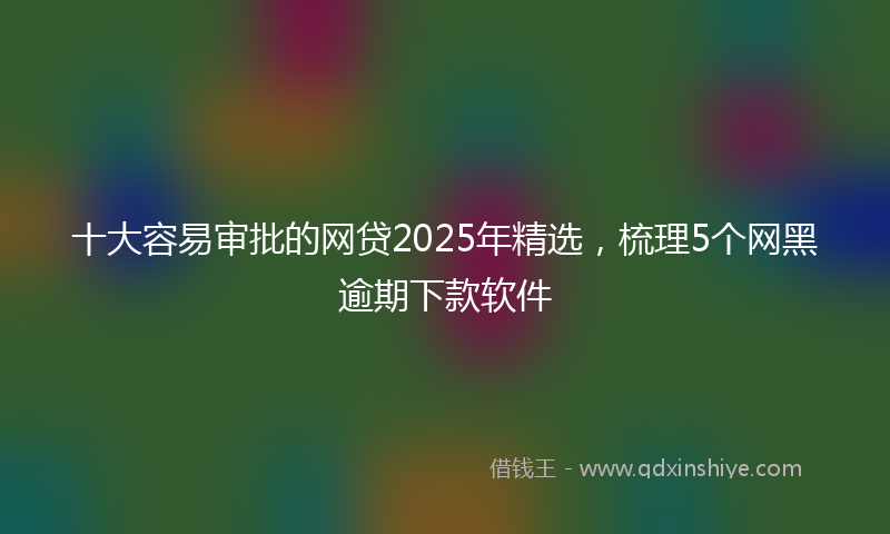 十大容易审批的网贷2025年精选，梳理5个网黑逾期下款软件