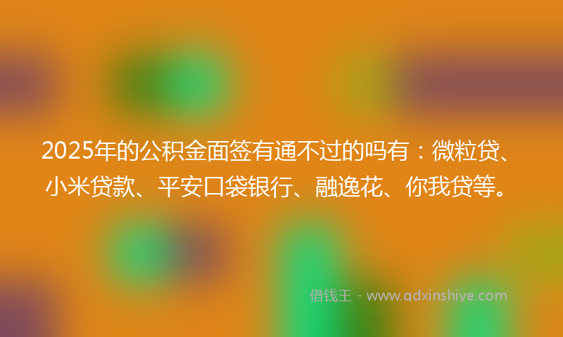 2025年的公积金面签有通不过的吗有：微粒贷、小米贷款、平安口袋银行、融逸花、你我贷等。