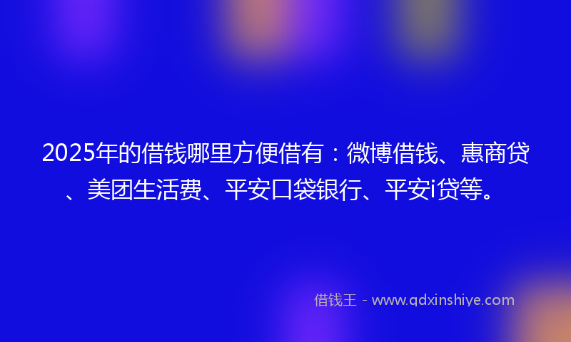 2025年的借钱哪里方便借有：微博借钱、惠商贷、美团生活费、平安口袋银行、平安i贷等。
