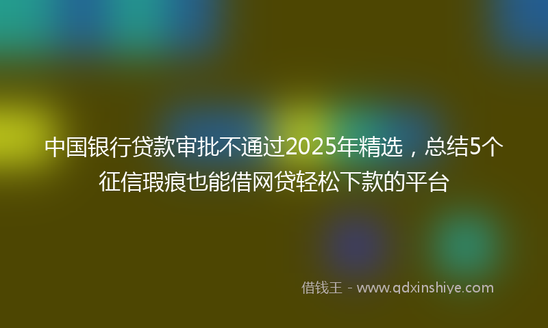 中国银行贷款审批不通过2025年精选，总结5个征信瑕疵也能借网贷轻松下款的平台