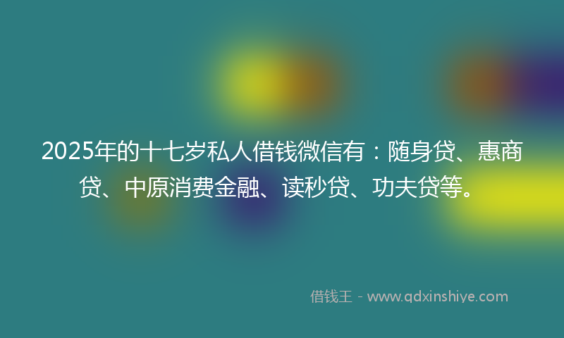 2025年的十七岁私人借钱微信有：随身贷、惠商贷、中原消费金融、读秒贷、功夫贷等。