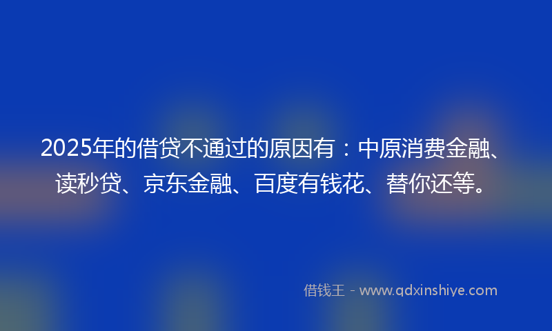 2025年的借贷不通过的原因有：中原消费金融、读秒贷、京东金融、百度有钱花、替你还等。