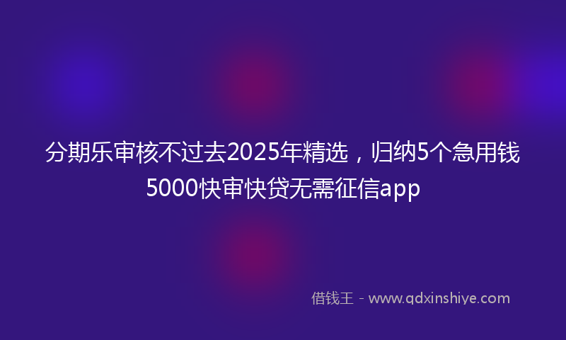 分期乐审核不过去2025年精选，归纳5个急用钱5000快审快贷无需征信app