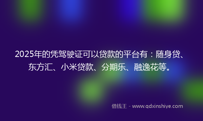 2025年的凭驾驶证可以贷款的平台有：随身贷、东方汇、小米贷款、分期乐、融逸花等。