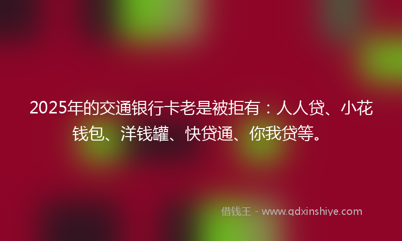 2025年的交通银行卡老是被拒有：人人贷、小花钱包、洋钱罐、快贷通、你我贷等。