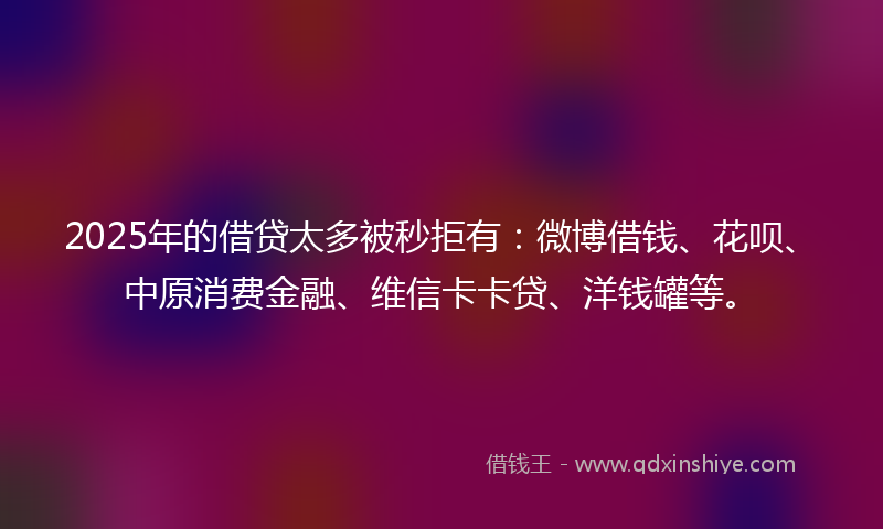 2025年的借贷太多被秒拒有：微博借钱、花呗、中原消费金融、维信卡卡贷、洋钱罐等。