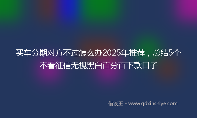 买车分期对方不过怎么办2025年推荐，总结5个不看征信无视黑白百分百下款口子
