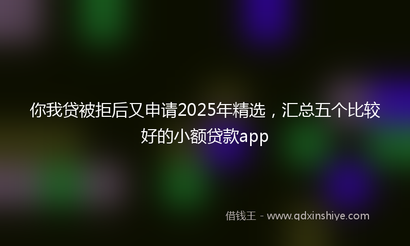 你我贷被拒后又申请2025年精选，汇总五个比较好的小额贷款app