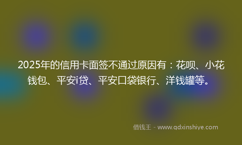 2025年的信用卡面签不通过原因有：花呗、小花钱包、平安i贷、平安口袋银行、洋钱罐等。