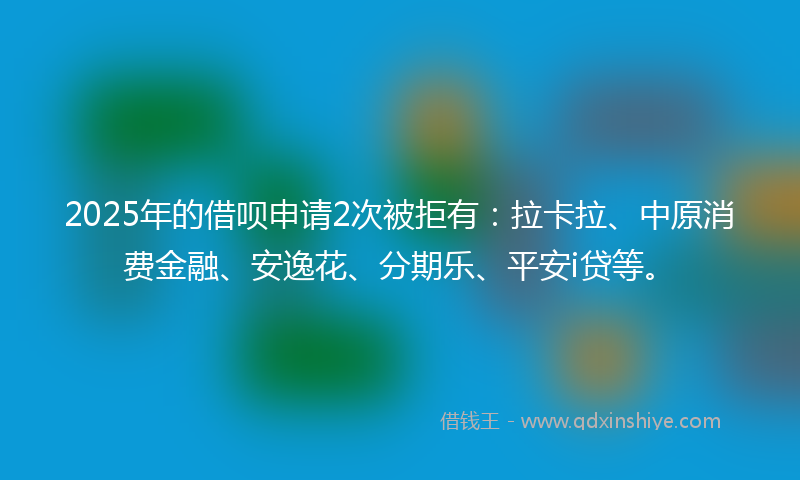 2025年的借呗申请2次被拒有：拉卡拉、中原消费金融、安逸花、分期乐、平安i贷等。
