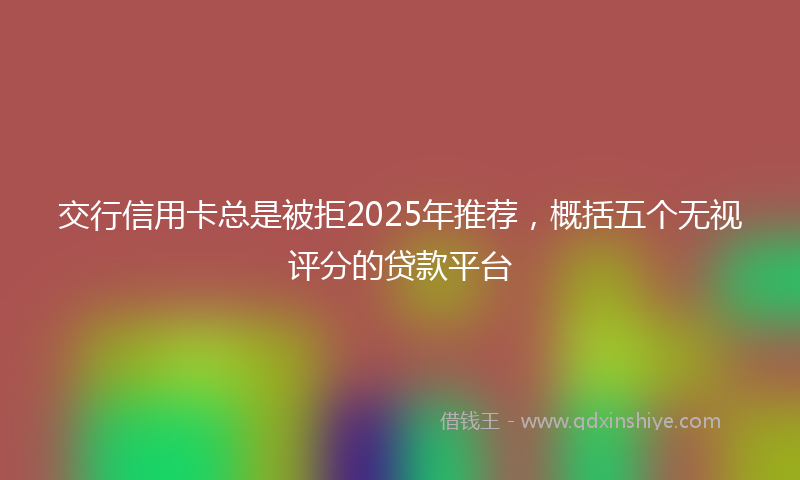交行信用卡总是被拒2025年推荐，概括五个无视评分的贷款平台
