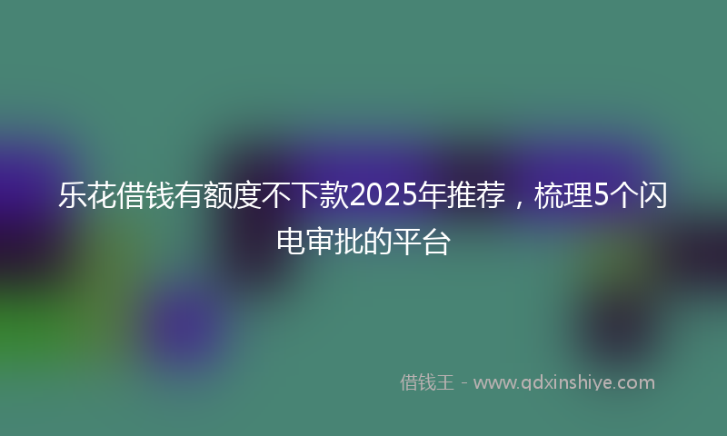 乐花借钱有额度不下款2025年推荐，梳理5个闪电审批的平台