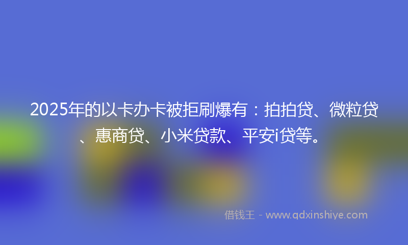 2025年的以卡办卡被拒刷爆有：拍拍贷、微粒贷、惠商贷、小米贷款、平安i贷等。