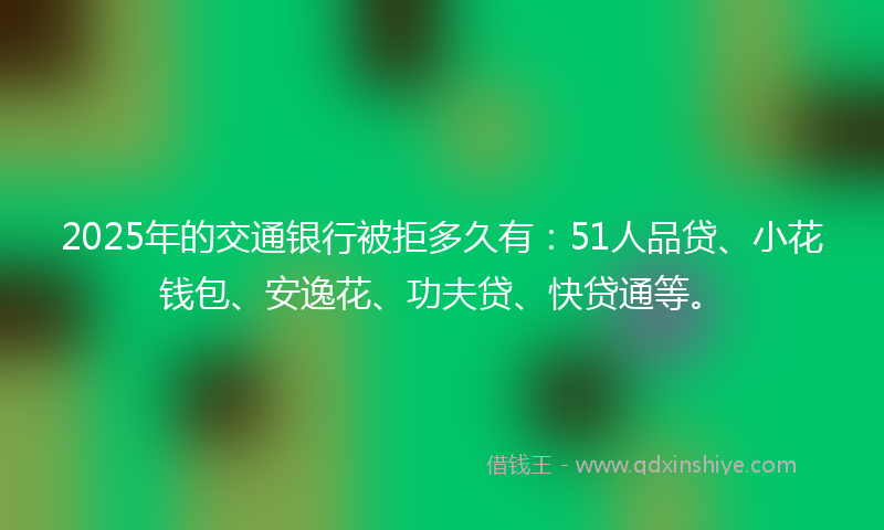 2025年的交通银行被拒多久有：51人品贷、小花钱包、安逸花、功夫贷、快贷通等。