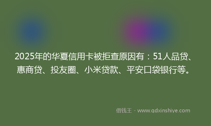 2025年的华夏信用卡被拒查原因有：51人品贷、惠商贷、投友圈、小米贷款、平安口袋银行等。