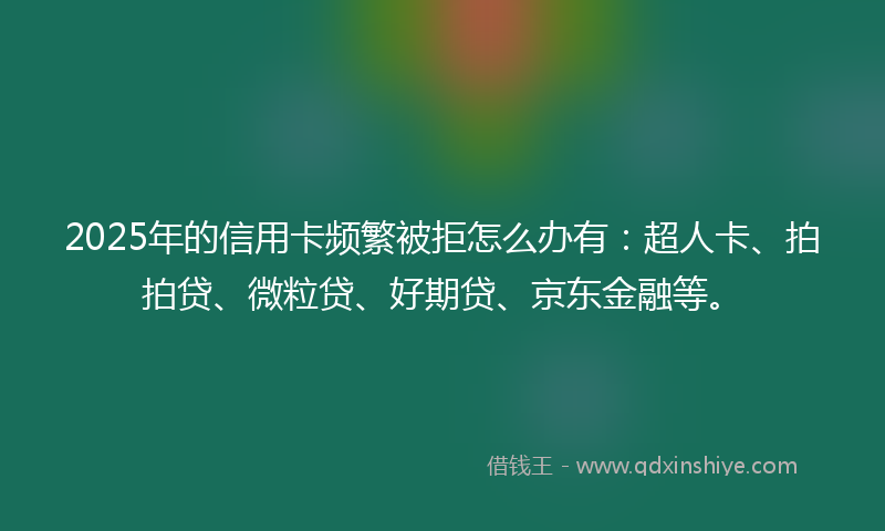 2025年的信用卡频繁被拒怎么办有：超人卡、拍拍贷、微粒贷、好期贷、京东金融等。