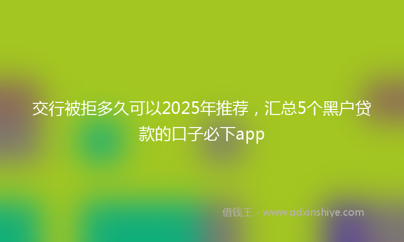 交行被拒多久可以2025年推荐，汇总5个黑户贷款的口子必下app