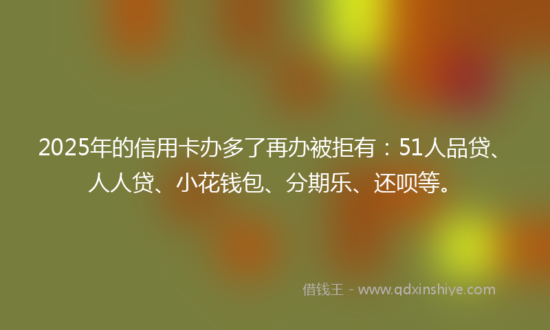 2025年的信用卡办多了再办被拒有：51人品贷、人人贷、小花钱包、分期乐、还呗等。