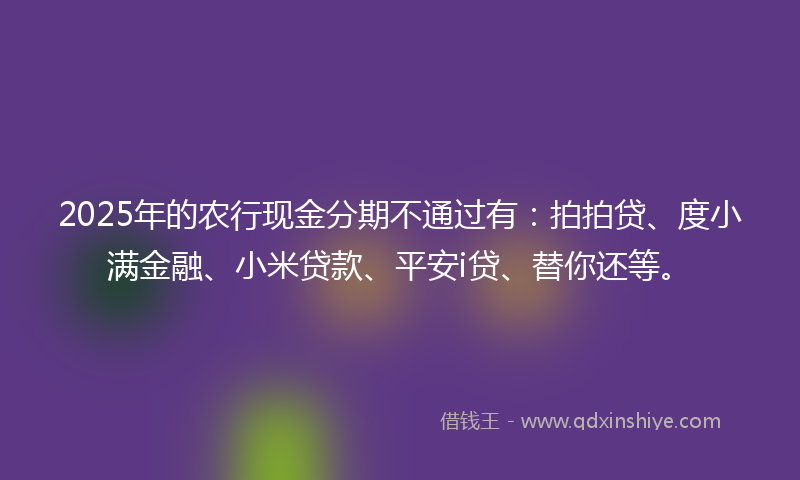 2025年的农行现金分期不通过有：拍拍贷、度小满金融、小米贷款、平安i贷、替你还等。