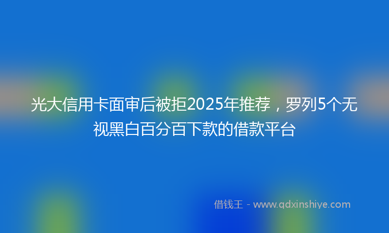 光大信用卡面审后被拒2025年推荐，罗列5个无视黑白百分百下款的借款平台