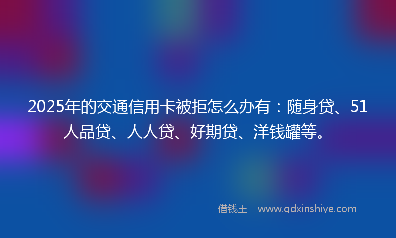 2025年的交通信用卡被拒怎么办有：随身贷、51人品贷、人人贷、好期贷、洋钱罐等。