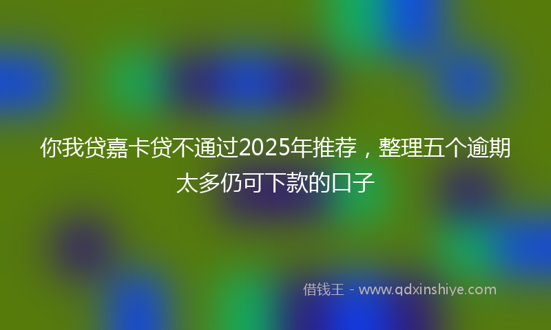 你我贷嘉卡贷不通过2025年推荐，整理五个逾期太多仍可下款的口子