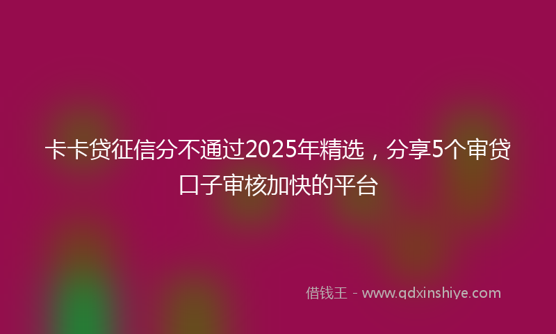 卡卡贷征信分不通过2025年精选，分享5个审贷口子审核加快的平台
