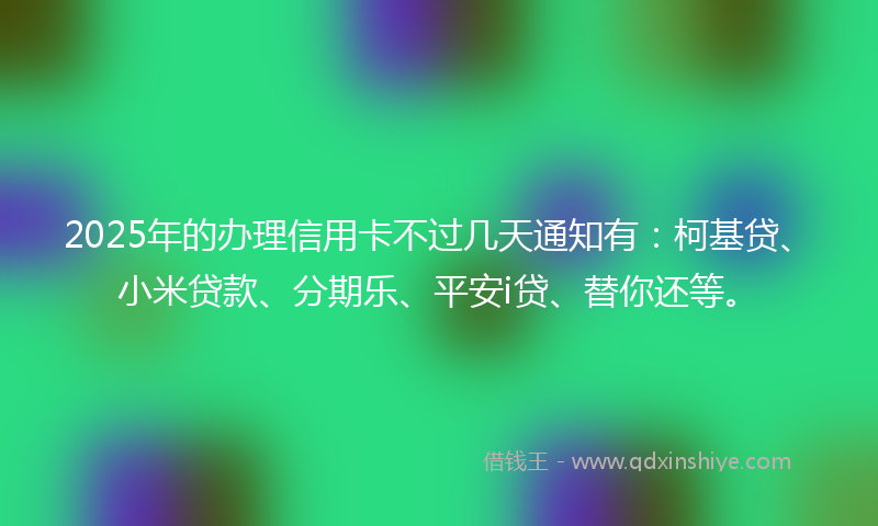 2025年的办理信用卡不过几天通知有：柯基贷、小米贷款、分期乐、平安i贷、替你还等。