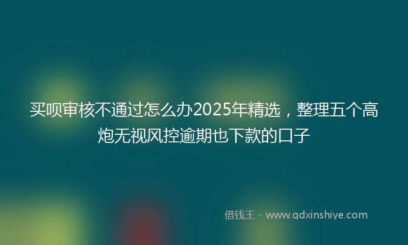 买呗审核不通过怎么办2025年精选，整理五个高炮无视风控逾期也下款的口子