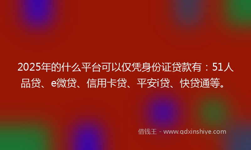 2025年的什么平台可以仅凭身份证贷款有：51人品贷、e微贷、信用卡贷、平安i贷、快贷通等。