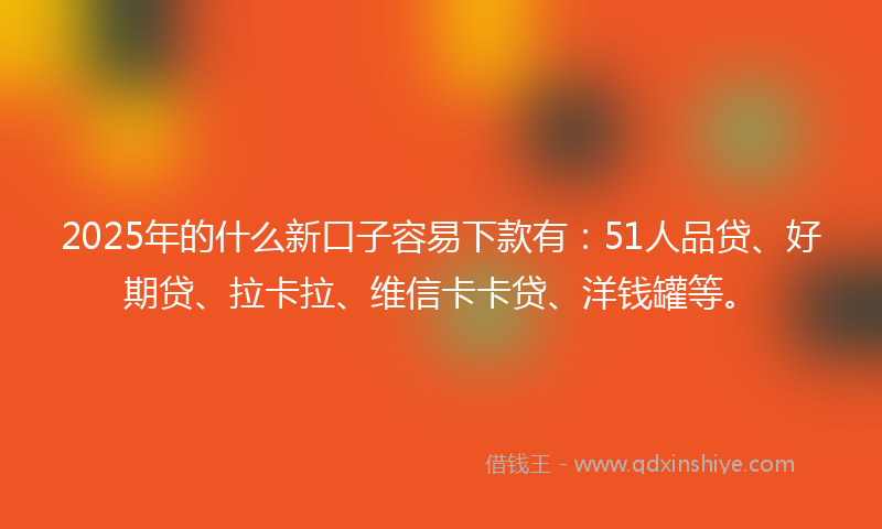 2025年的什么新口子容易下款有：51人品贷、好期贷、拉卡拉、维信卡卡贷、洋钱罐等。