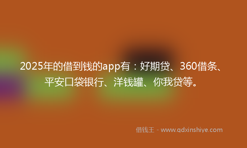 2025年的借到钱的app有：好期贷、360借条、平安口袋银行、洋钱罐、你我贷等。