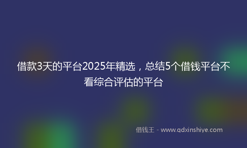借款3天的平台2025年精选，总结5个借钱平台不看综合评估的平台